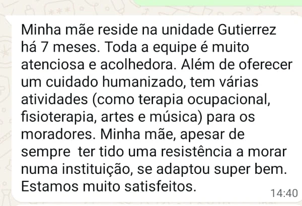 Depoimento: Minha mãe reside na unidade Gutierrez há 7 meses. Toda a equipe é muito atenciosa e acolhedora. Além de oferecer um cuidado humanizado, tem várias atividades para os moradores. Estamos muito satisfeitos.